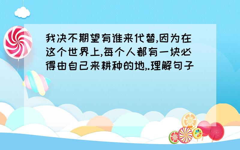 我决不期望有谁来代替,因为在这个世界上,每个人都有一块必得由自己来耕种的地,.理解句子