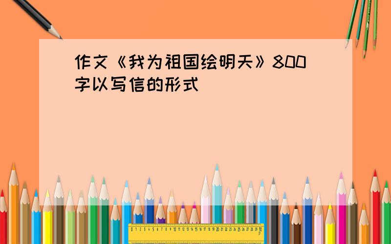 作文《我为祖国绘明天》800字以写信的形式