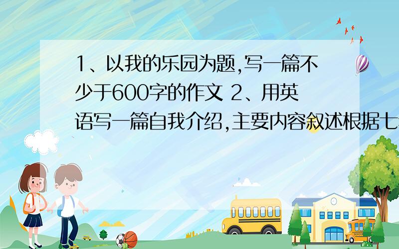 1、以我的乐园为题,写一篇不少于600字的作文 2、用英语写一篇自我介绍,主要内容叙述根据七年级下册英语书来写