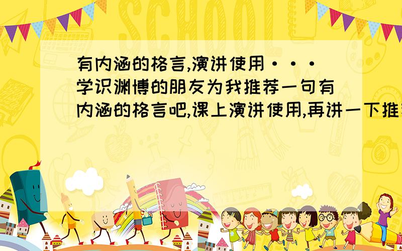 有内涵的格言,演讲使用···学识渊博的朋友为我推荐一句有内涵的格言吧,课上演讲使用,再讲一下推荐这句格言的理由···谢谢帮忙···