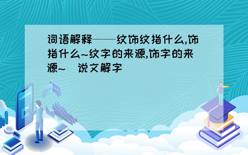 词语解释——纹饰纹指什么,饰指什么~纹字的来源,饰字的来源~（说文解字）