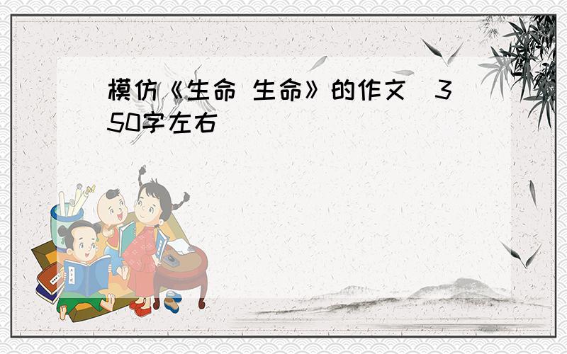 模仿《生命 生命》的作文（350字左右）