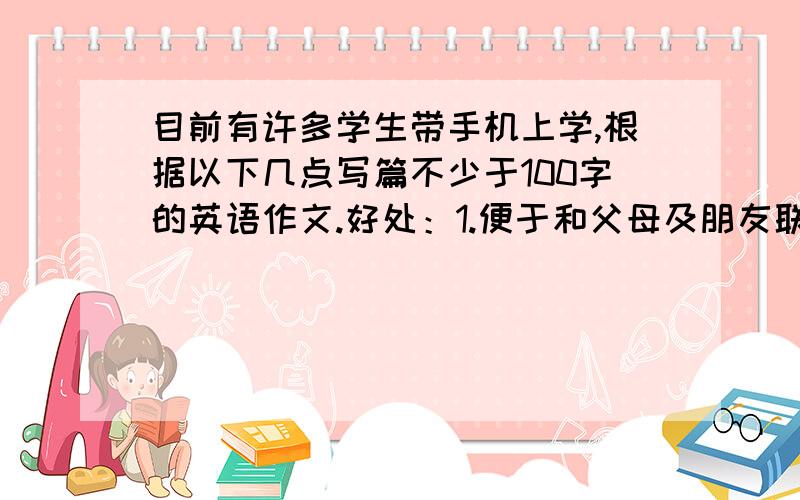 目前有许多学生带手机上学,根据以下几点写篇不少于100字的英语作文.好处：1.便于和父母及朋友联系.2.使学生在校生活丰富多彩,害处：1.分赛注意力,不能集中精力学习.2.把生活费用在打电