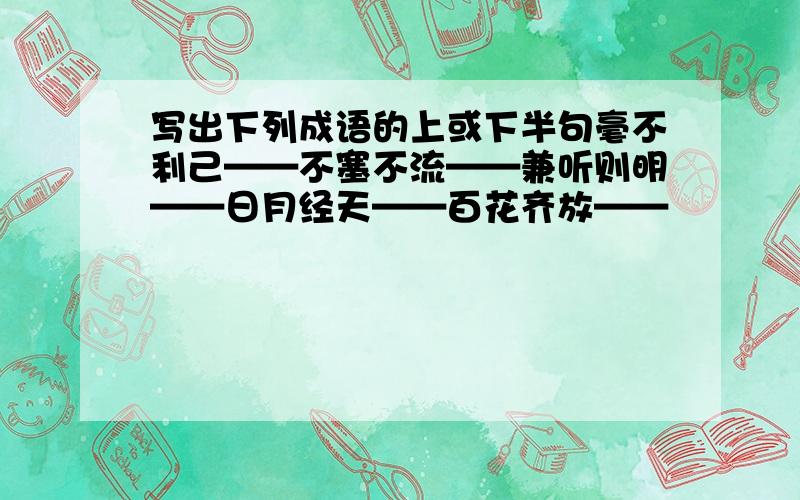 写出下列成语的上或下半句毫不利己——不塞不流——兼听则明——日月经天——百花齐放——