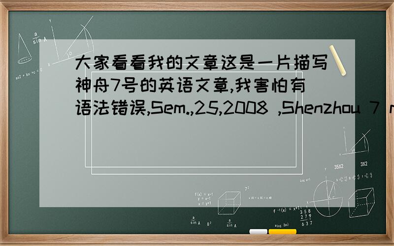 大家看看我的文章这是一片描写神舟7号的英语文章,我害怕有语法错误,Sem.,25,2008 ,Shenzhou 7 manned spaceship launched .the spaceship flew 46(圈) in the orbit.Shenzhou 7 spaceship (释放) satellite very success.The taikonau