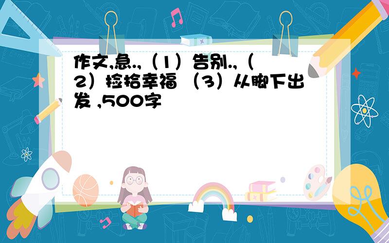 作文,急.,（1）告别.,（2）捡拾幸福 （3）从脚下出发 ,500字