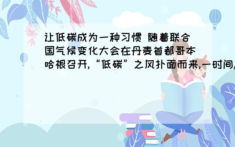 让低碳成为一种习惯 随着联合国气候变化大会在丹麦首都哥本哈根召开,“低碳”之风扑面而来,一时间,“节能减排”、“低碳生活”成为当下的流行语.“低碳经济”、“低碳技术”、“低