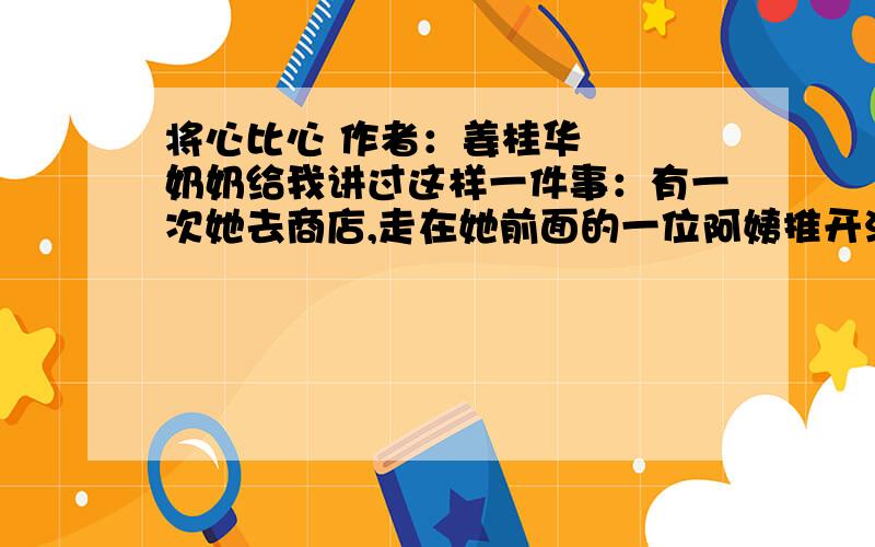 将心比心 作者：姜桂华 　　奶奶给我讲过这样一件事：有一次她去商店,走在她前面的一位阿姨推开沉重的大门,一直等到她跟上来才松开手.当奶奶向她道谢的时候,那位阿姨轻轻地说：“我