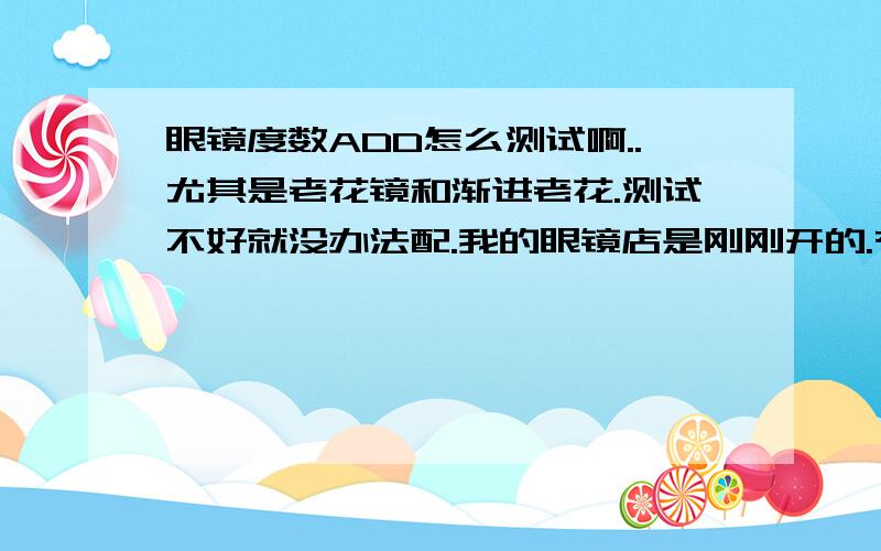 眼镜度数ADD怎么测试啊..尤其是老花镜和渐进老花.测试不好就没办法配.我的眼镜店是刚刚开的.有些不太会理解.希望大家说清楚明白点.+详细点.谢谢了