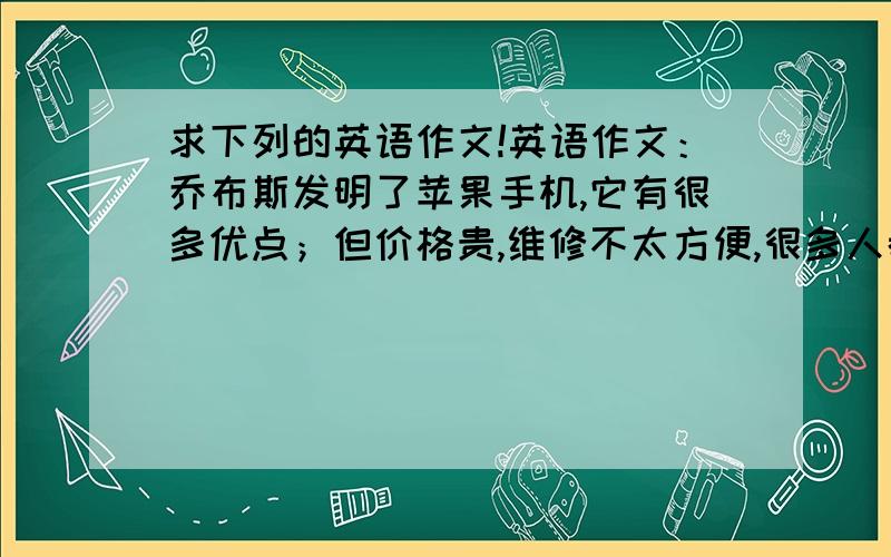 求下列的英语作文!英语作文：乔布斯发明了苹果手机,它有很多优点；但价格贵,维修不太方便,很多人都有.假如你同学想买一台苹果智能手机,请给你他写一封80词左右的信,告诉他（她）你的