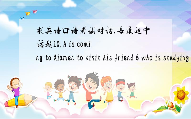 求英语口语考试对话.长度适中话题10.A is coming to Xiamen to visit his friend B who is studying in Huaqiao University.This is the first time A has been in Xiamen,so he doesn’t know how to get to the university from the Xiamen Train Sta