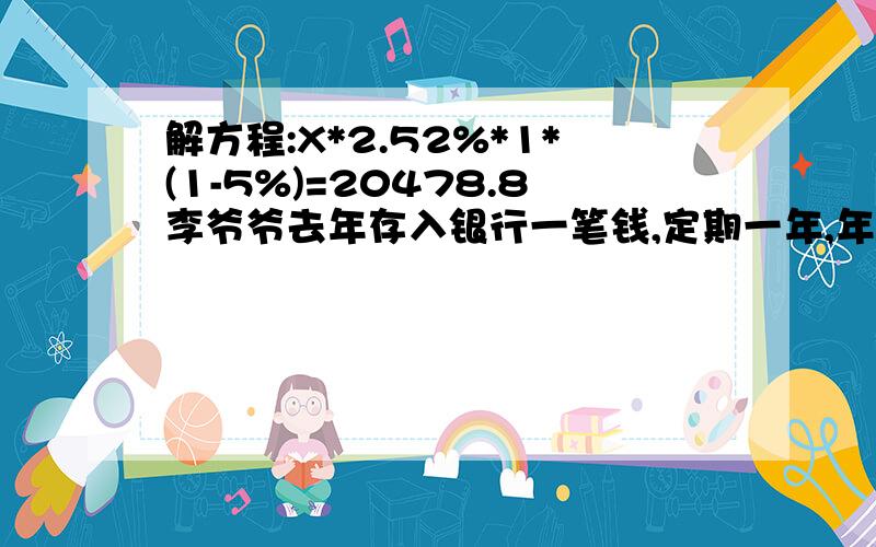 解方程:X*2.52%*1*(1-5%)=20478.8李爷爷去年存入银行一笔钱,定期一年,年利率2.52%.到期后,李爷爷连本带利拿到20478.8元,李爷爷存入银行的本金是多少元（利息税率为5%)?