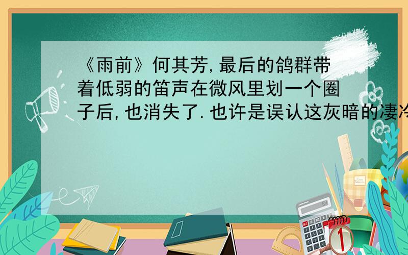 《雨前》何其芳,最后的鸽群带着低弱的笛声在微风里划一个圈子后,也消失了.也许是误认这灰暗的凄冷的天空为夜色的来袭,或是也预感到风雨的将至,遂过早地飞回它们温暖的木舍.几天的阳