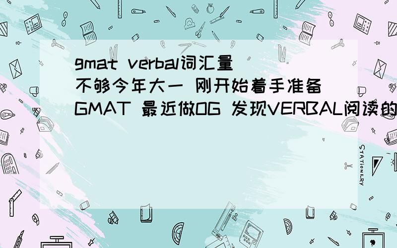 gmat verbal词汇量不够今年大一 刚开始着手准备GMAT 最近做OG 发现VERBAL阅读的词汇量不太够 现在这个阶段应该如何应对?跳过这个模块复习其他同时背单词 还是硬着头皮读下去 或者碰到不会的