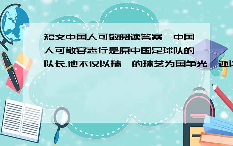 短文中国人可敬阅读答案,中国人可敬容志行是原中国足球队的队长.他不仅以精湛的球艺为国争光,还以高尚的道德风格赢得了国际友人的好评.有一次,中国足球队在亚洲的一个国家赛球.一场