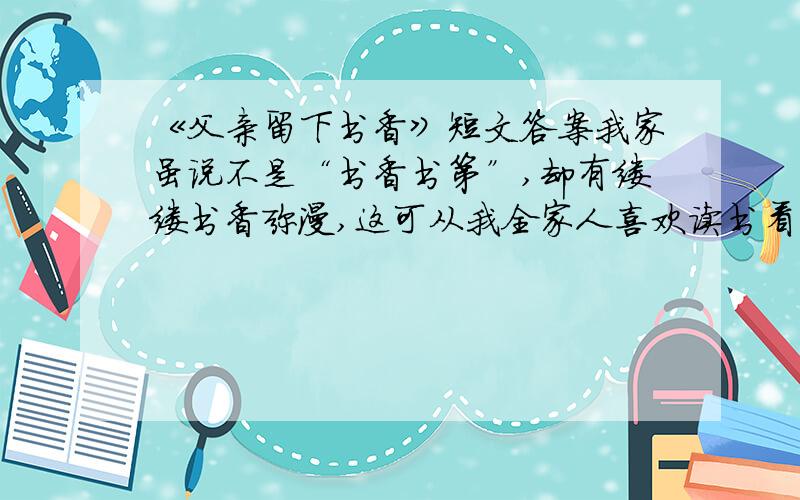 《父亲留下书香》短文答案我家虽说不是“书香书第”,却有缕缕书香弥漫,这可从我全家人喜欢读书看出来.说起我家的书香,还是我父母传留下来的哩.我父亲别无嗜（shì）好,就喜欢看书,《