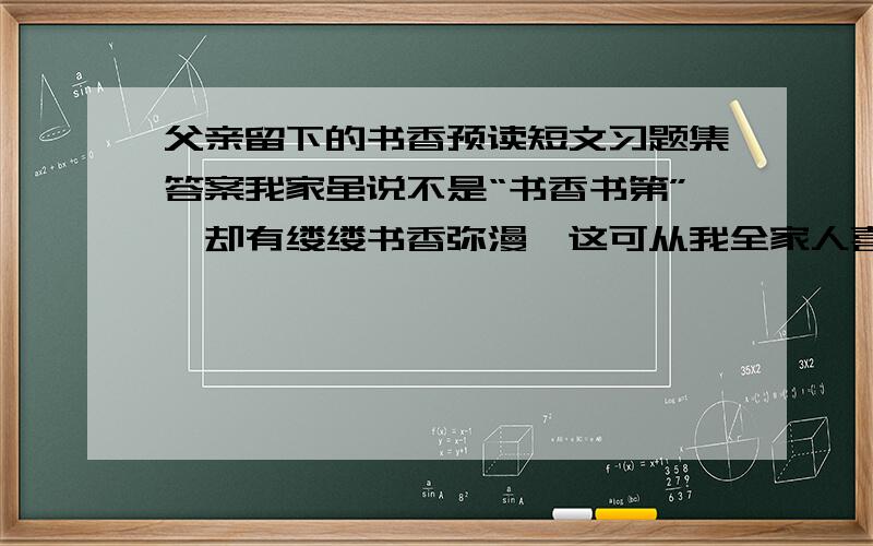 父亲留下的书香预读短文习题集答案我家虽说不是“书香书第”,却有缕缕书香弥漫,这可从我全家人喜欢读书看出来.说起我家的书香,还是我父母传留下来的哩.我父亲别无嗜（shì）好,就喜欢