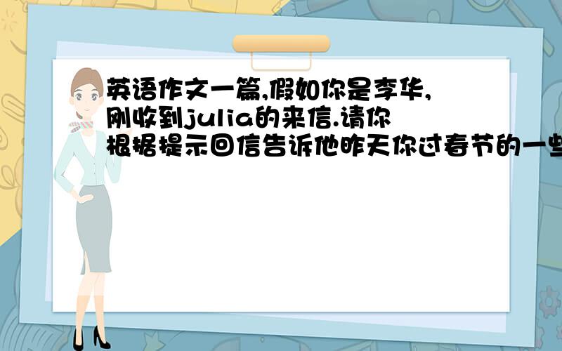 英语作文一篇,假如你是李华,刚收到julia的来信.请你根据提示回信告诉他昨天你过春节的一些情况.假如你是李华,刚收到julia的来信.请你根据提示回信告诉他昨天你过春节的一些情况.开头已