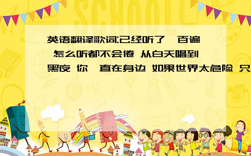 英语翻译歌词:已经听了一百遍 怎么听都不会倦 从白天唱到黑夜 你一直在身边 如果世界太危险 只有音乐最安全 带着我进梦里面 让各自都实现 无论是开心还是难过 我的爱一直不变 不论是hi