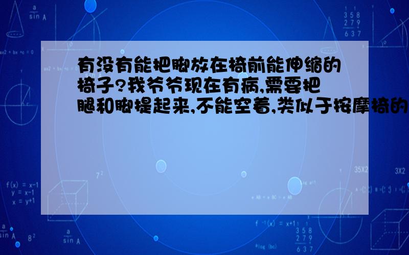 有没有能把脚放在椅前能伸缩的椅子?我爷爷现在有病,需要把腿和脚提起来,不能空着,类似于按摩椅的那个类型,但又不需要按摩的功能,我想知道有没有这种椅子,最好知道在哪卖,、急用,.分不