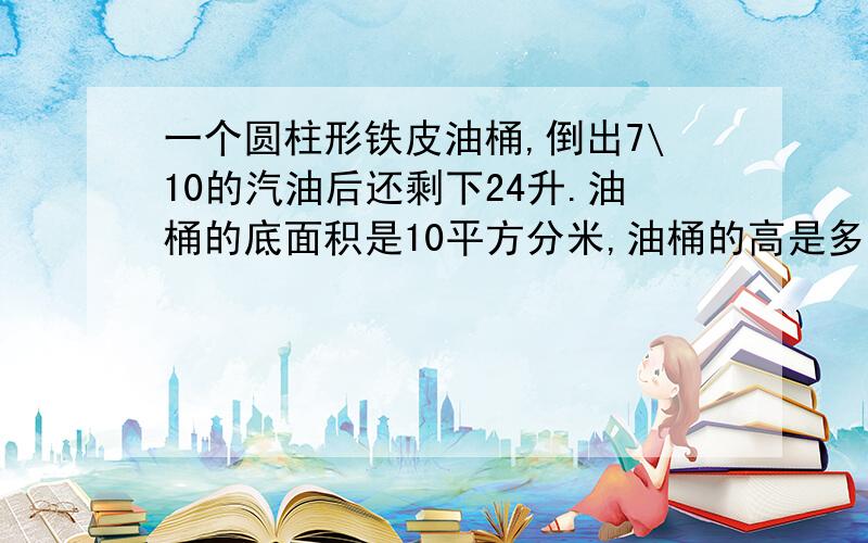 一个圆柱形铁皮油桶,倒出7\10的汽油后还剩下24升.油桶的底面积是10平方分米,油桶的高是多少分米