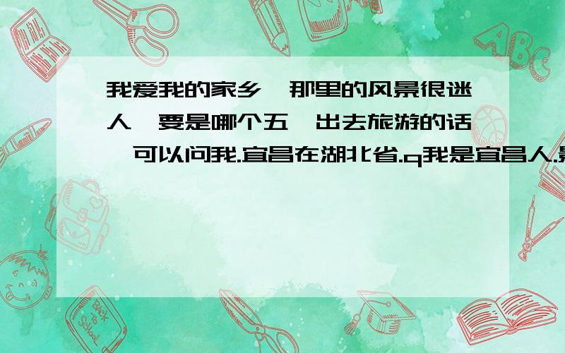 我爱我的家乡,那里的风景很迷人,要是哪个五一出去旅游的话,可以问我.宜昌在湖北省.q我是宜昌人.景点多多!有自然风光,还有浓厚的风土气息的土家文化.最有名的还数中国十大名胜之一的长