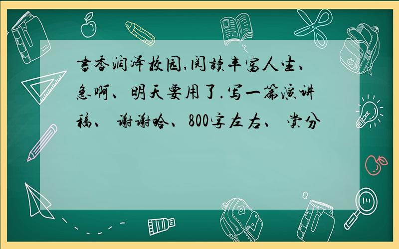 书香润泽校园,阅读丰富人生、急啊、明天要用了.写一篇演讲稿、 谢谢哈、800字左右、 赏分