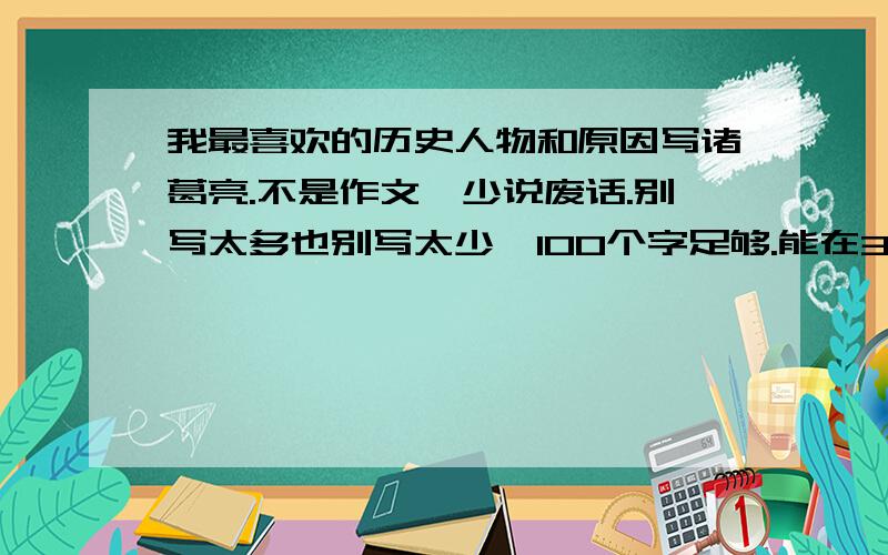 我最喜欢的历史人物和原因写诸葛亮.不是作文,少说废话.别写太多也别写太少,100个字足够.能在3-5分钟读完.要说出喜欢他的原因.写得好我会加分的~格式大概如下：我最喜欢的历史人物是诸