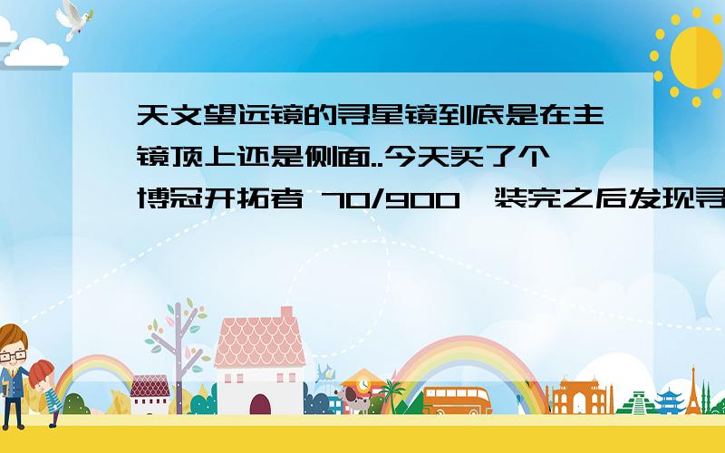 天文望远镜的寻星镜到底是在主镜顶上还是侧面..今天买了个博冠开拓者 70/900,装完之后发现寻星镜不是在主镜顶上,是在侧面的,还有就是居然没有滤光镜.还有,就是不知道为什么成相这么小,