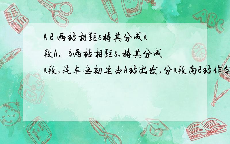 A B 两站相距s将其分成n段A、B两站相距s,将其分成n段,汽车无初速由A站出发,分n段向B站作匀加速直线运动,第一段的加速度为a.当汽车到达每一等份的末端时,其加速度增加1、,求汽车到达B站时