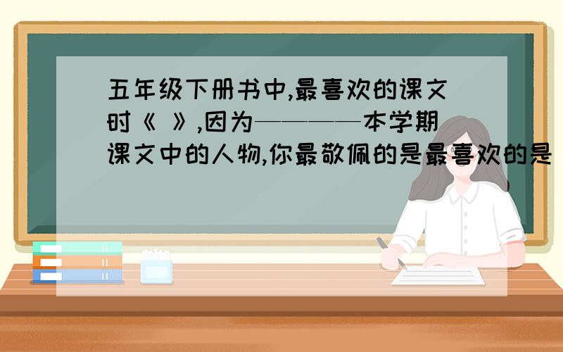 五年级下册书中,最喜欢的课文时《 》,因为————本学期课文中的人物,你最敬佩的是最喜欢的是