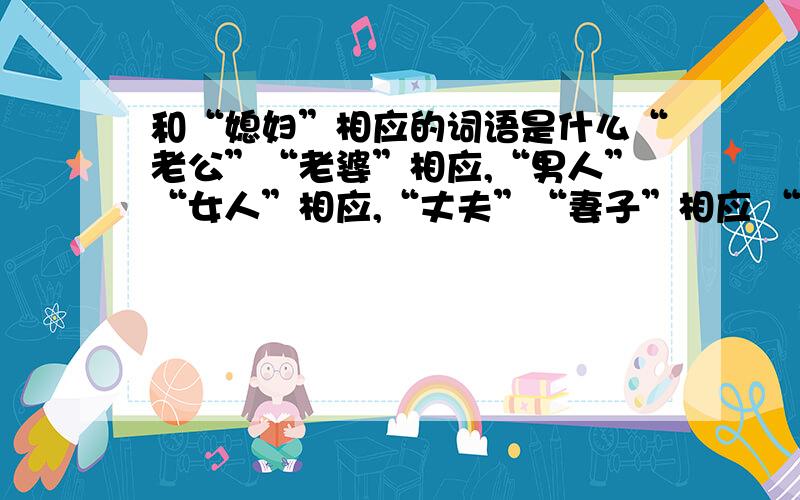 和“媳妇”相应的词语是什么“老公”“老婆”相应,“男人”“女人”相应,“丈夫”“妻子”相应 “相公”“娘子”相应.那“媳妇”相应的那个词是什么呀