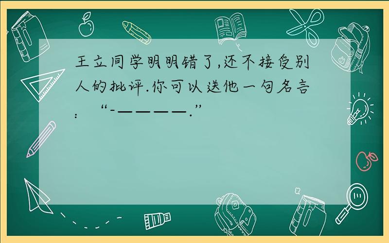 王立同学明明错了,还不接受别人的批评.你可以送他一句名言：“-————.”