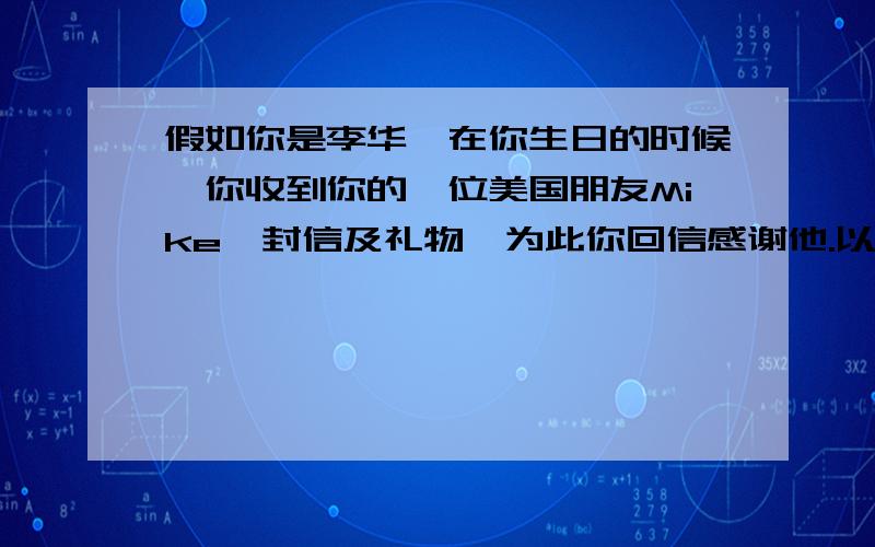 假如你是李华,在你生日的时候,你收到你的一位美国朋友Mike一封信及礼物,为此你回信感谢他.以此写一...假如你是李华,在你生日的时候,你收到你的一位美国朋友Mike一封信及礼物,为此你回信