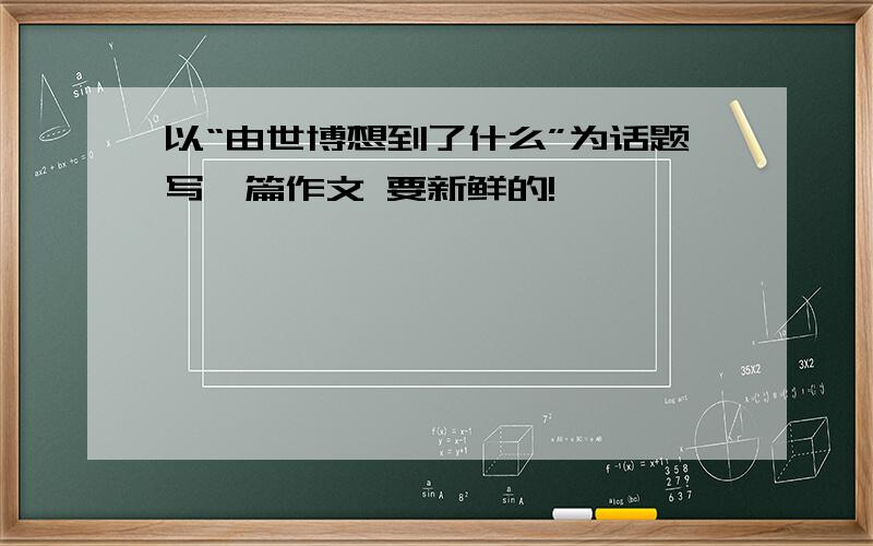 以“由世博想到了什么”为话题写一篇作文 要新鲜的!