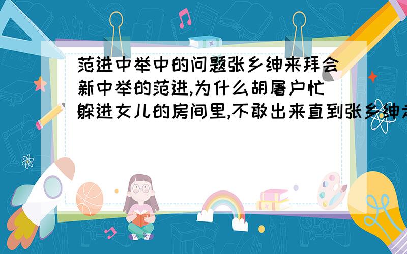 范进中举中的问题张乡绅来拜会新中举的范进,为什么胡屠户忙躲进女儿的房间里,不敢出来直到张乡绅走后才敢走出堂屋来?