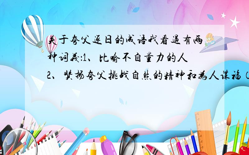 关于夸父逐日的成语我看过有两种词义：1、比喻不自量力的人2、赞扬夸父挑战自然的精神和为人谋福（把仗化为绿洲）究竟是哪个啊?