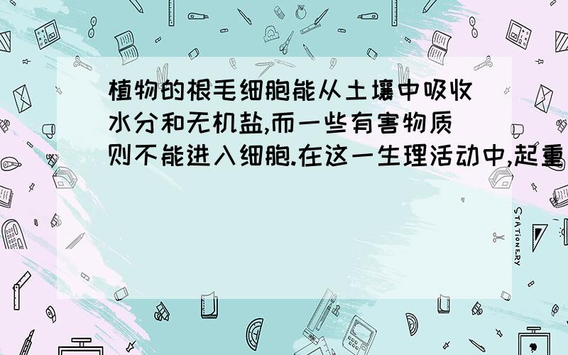 植物的根毛细胞能从土壤中吸收水分和无机盐,而一些有害物质则不能进入细胞.在这一生理活动中,起重要作用的是细胞的A细胞壁 B细胞膜 C细胞质 D细胞核说明原因,