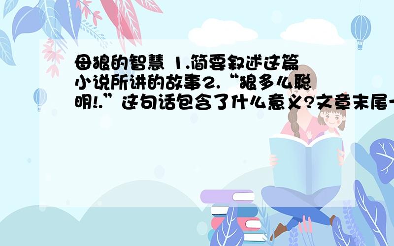 母狼的智慧 1.简要叙述这篇小说所讲的故事2.“狼多么聪明!.”这句话包含了什么意义?文章末尾一句话（通过训练,让某一动物变蠢,以供人役使,真是一大发明啊!）这句话,应怎样理解?