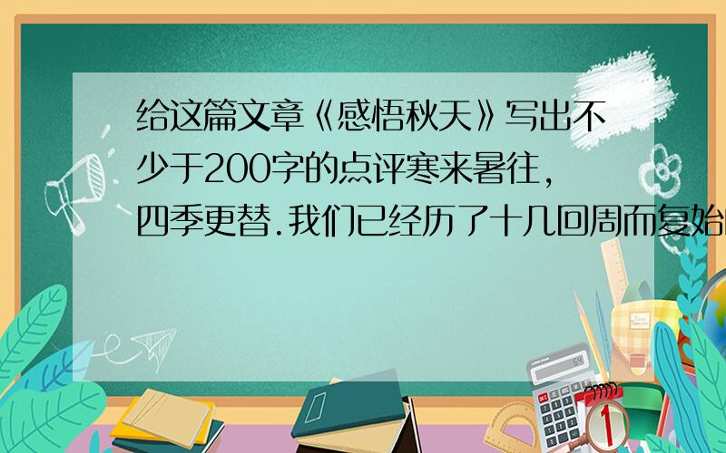 给这篇文章《感悟秋天》写出不少于200字的点评寒来暑往,四季更替.我们已经历了十几回周而复始的变化,每一个季节都给我留下了挥之不去的记忆.然而,在温暖的春天,激昂的夏天,凉爽的秋天