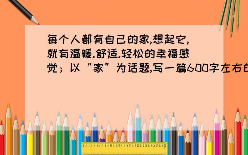 每个人都有自己的家,想起它,就有温暖.舒适.轻松的幸福感觉；以“家”为话题,写一篇600字左右的文章