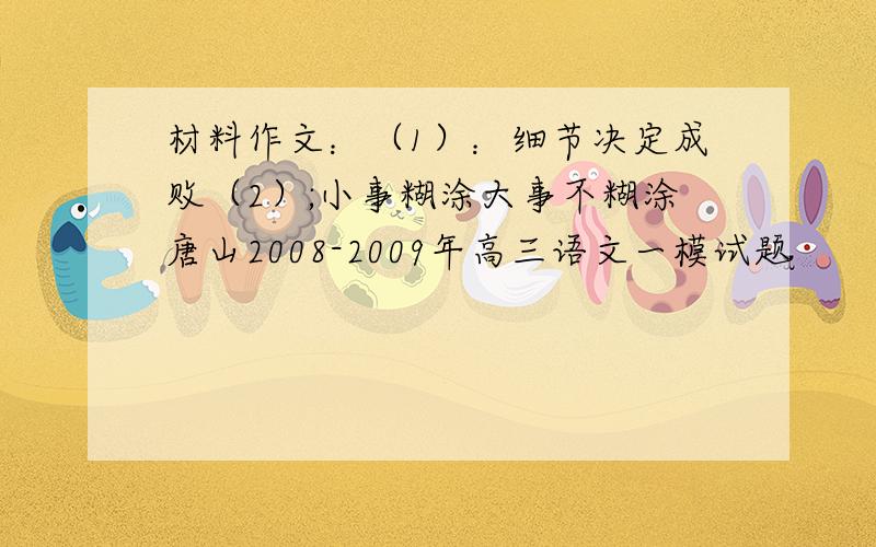 材料作文：（1）：细节决定成败（2）;小事糊涂大事不糊涂唐山2008-2009年高三语文一模试题