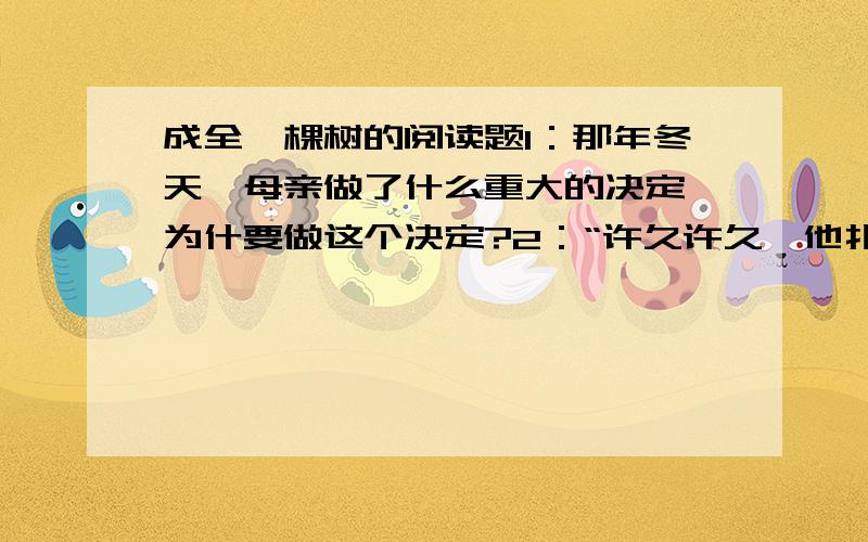 成全一棵树的阅读题1：那年冬天,母亲做了什么重大的决定,为什要做这个决定?2：“许久许久,他扑通一声跪了下来,跪在了母亲面前,他终于明白了母亲,母亲的心永远是一颗母亲的心.”从这句