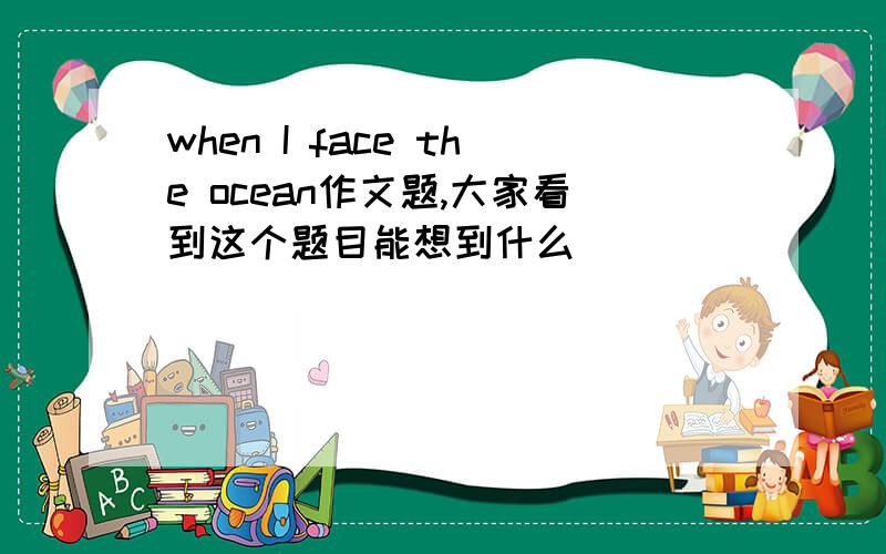 when I face the ocean作文题,大家看到这个题目能想到什么