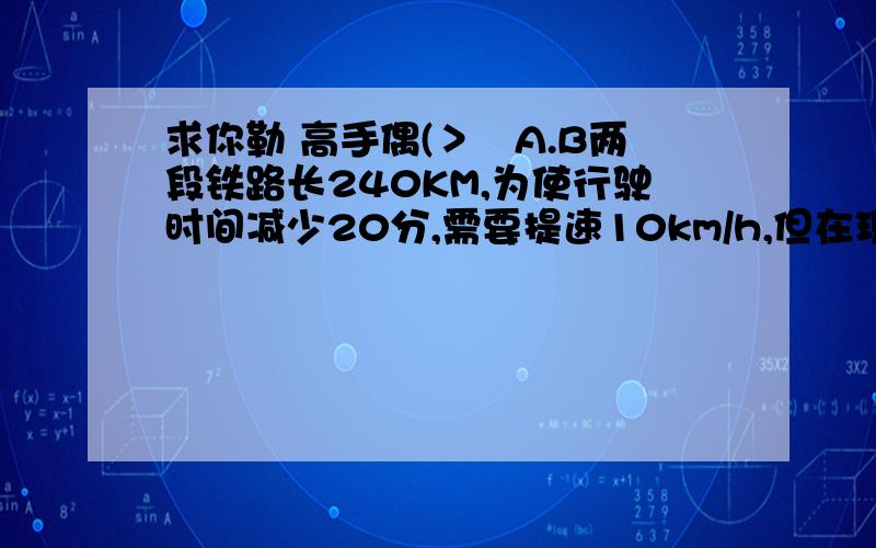 求你勒 高手偶(＞﹏A.B两段铁路长240KM,为使行驶时间减少20分,需要提速10km/h,但在现有条件下安全行驶限速100km/h,问能否实现提速目标