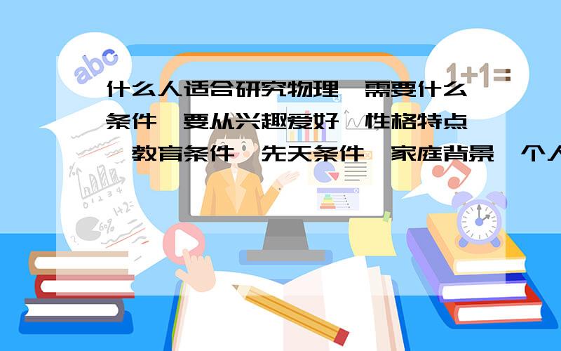 什么人适合研究物理,需要什么条件,要从兴趣爱好,性格特点,教育条件,先天条件,家庭背景,个人经历等多方面考虑物理研究的领域是粒子物理与宇宙物理,你也可以认为是量子力学和相对论