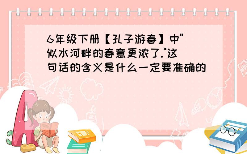 6年级下册【孔子游春】中''似水河畔的春意更浓了.''这句话的含义是什么一定要准确的