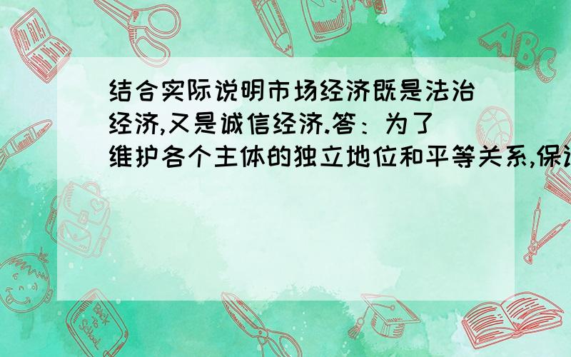 结合实际说明市场经济既是法治经济,又是诚信经济.答：为了维护各个主体的独立地位和平等关系,保证市场经济的有序运行,必须靠经济契约规范主体行为.这就是市场经济的规范性.经济契约