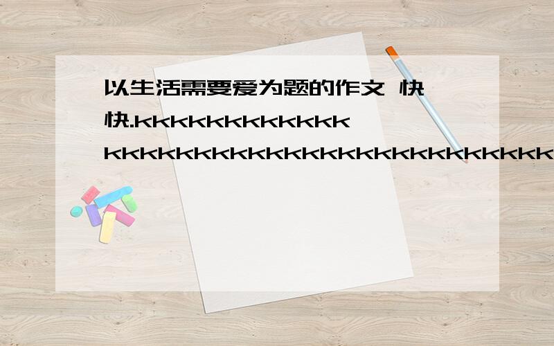 以生活需要爱为题的作文 快 快.kkkkkkkkkkkkkkkkkkkkkkkkkkkkkkkkkkkkkkkkkkkkkkkkkkkkkkkkkkkkkkkkkkkkkkkkkkkkkkkkkkk