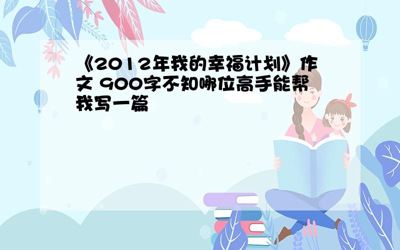 《2012年我的幸福计划》作文 900字不知哪位高手能帮我写一篇